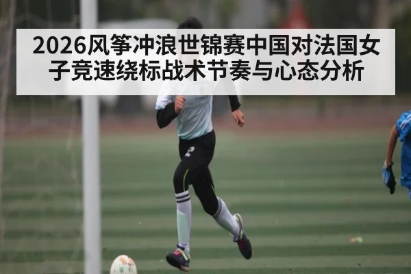 2026风筝冲浪世锦赛中国对法国女子竞速绕标战术节奏与心态分析