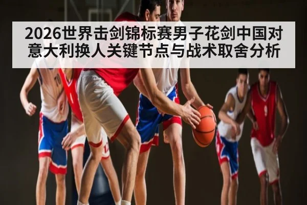 2026世界击剑锦标赛男子花剑中国对意大利换人关键节点与战术取舍分析
